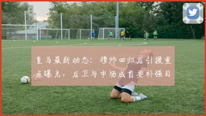 皇马最新动态：穆帅回归后引援重点曝光，后卫与中场成首要补强目标