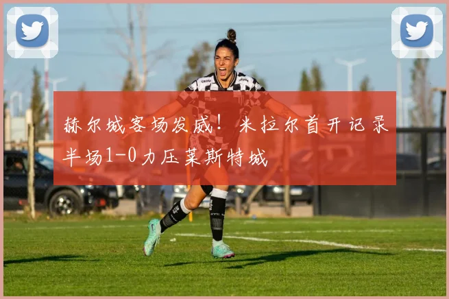 赫尔城客场发威!米拉尔首开记录半场1-0力压莱斯特城