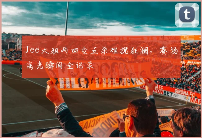 Jee大狙两回合五杀难挽狂澜，赛场高光瞬间全记录