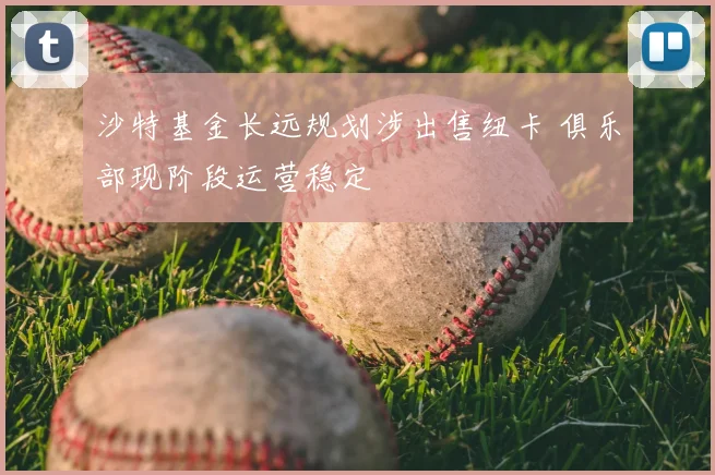 沙特基金长远规划涉出售纽卡 俱乐部现阶段运营稳定
