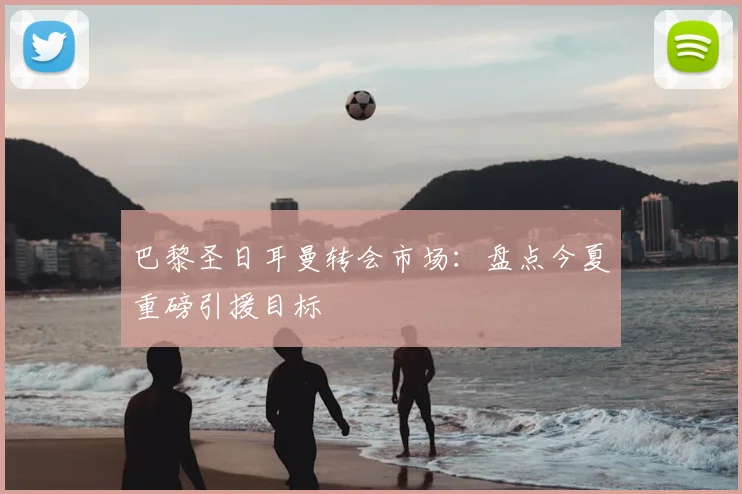 巴黎圣日耳曼转会市场：盘点今夏重磅引援目标