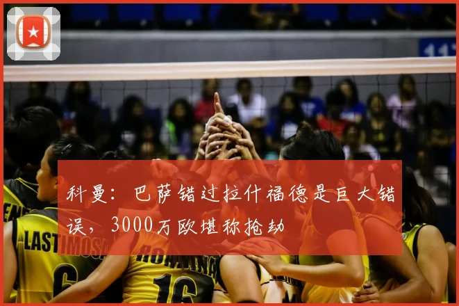 科曼：巴萨错过拉什福德是巨大错误，3000万欧堪称抢劫