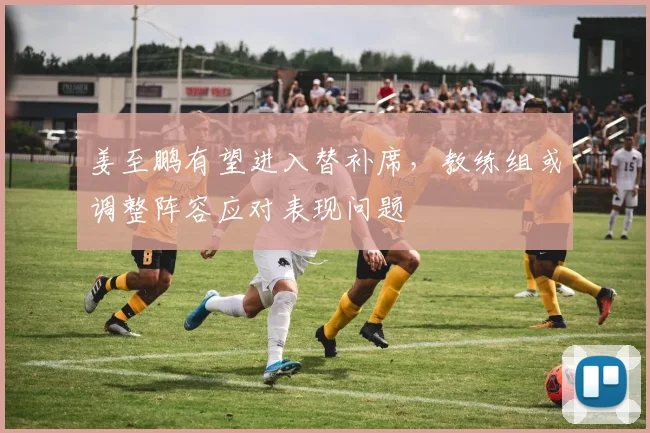 姜至鹏有望进入替补席，教练组或调整阵容应对表现问题